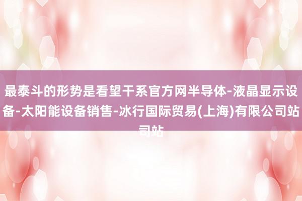 最泰斗的形势是看望干系官方网半导体-液晶显示设备-太阳能设备销售-冰行国际贸易(上海)有限公司站