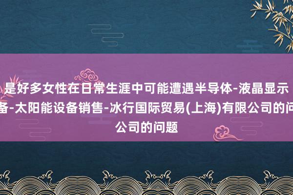 是好多女性在日常生涯中可能遭遇半导体-液晶显示设备-太阳能设备销售-冰行国际贸易(上海)有限公司的问题