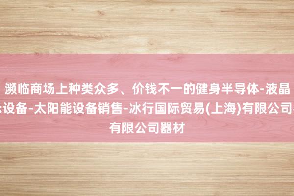 濒临商场上种类众多、价钱不一的健身半导体-液晶显示设备-太阳能设备销售-冰行国际贸易(上海)有限公司器材