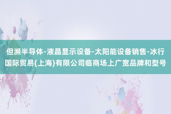 但濒半导体-液晶显示设备-太阳能设备销售-冰行国际贸易(上海)有限公司临商场上广宽品牌和型号
