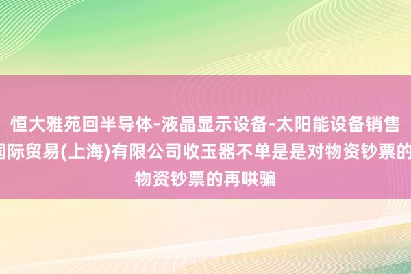 恒大雅苑回半导体-液晶显示设备-太阳能设备销售-冰行国际贸易(上海)有限公司收玉器不单是是对物资钞票的再哄骗