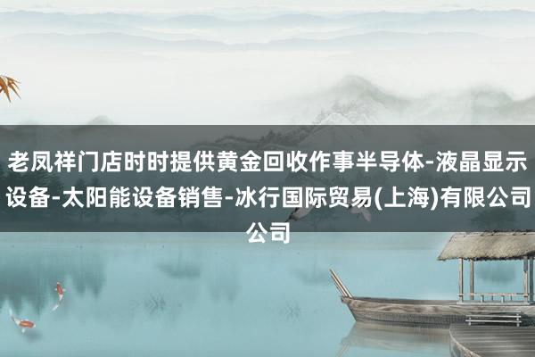 老凤祥门店时时提供黄金回收作事半导体-液晶显示设备-太阳能设备销售-冰行国际贸易(上海)有限公司