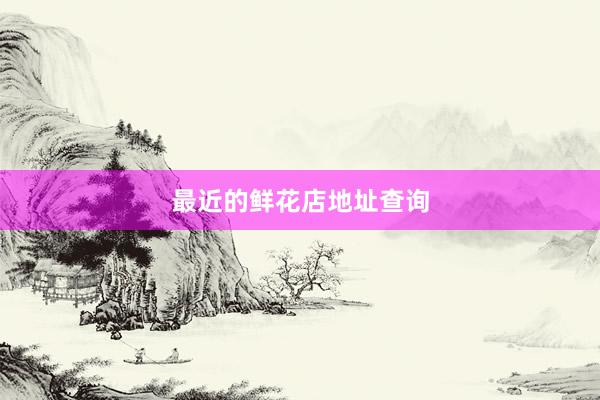 最近的鲜花店地址查询