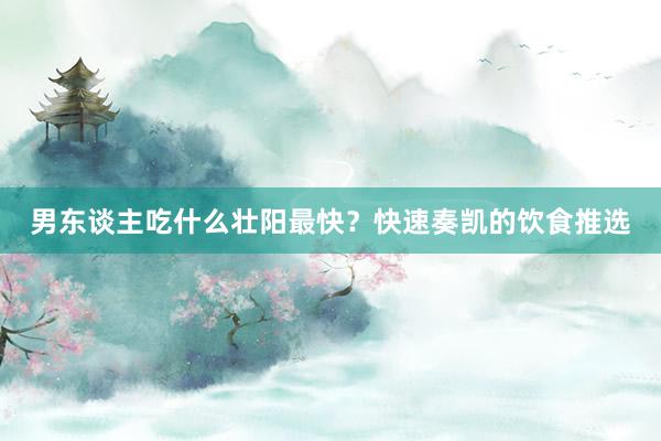 男东谈主吃什么壮阳最快？快速奏凯的饮食推选